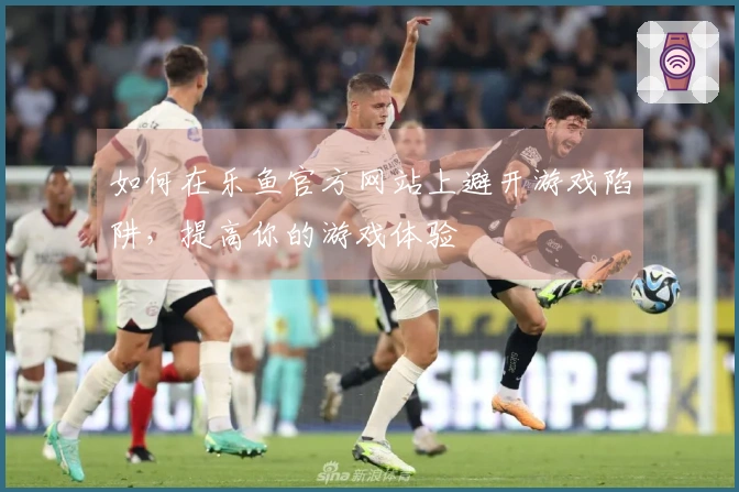 如何在乐鱼官方网站上避开游戏陷阱,提高你的游戏体验