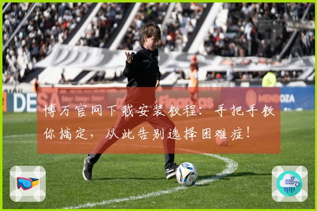 博万官网下载安装教程：手把手教你搞定，从此告别选择困难症！