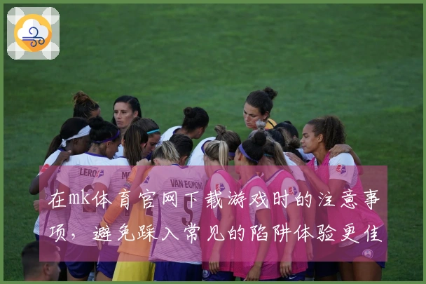 在mk体育官网下载游戏时的注意事项，避免踩入常见的陷阱体验更佳